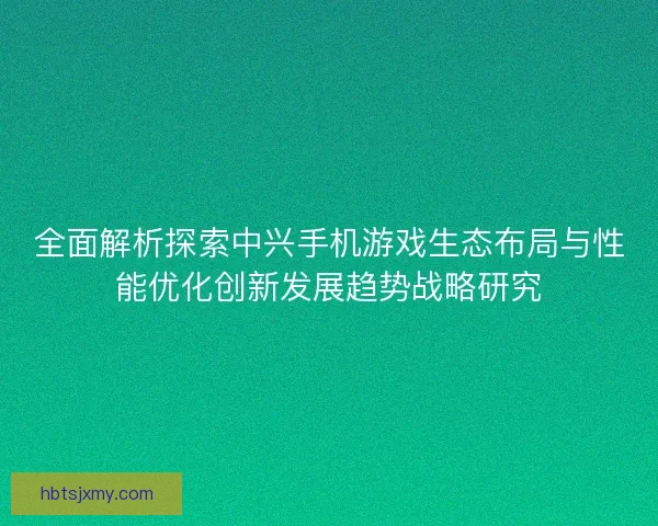 全面解析探索中兴手机游戏生态布局与性能优化创新发展趋势战略研究