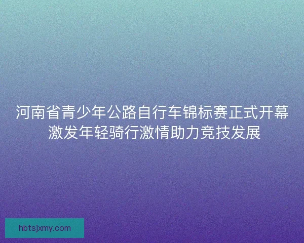 河南省青少年公路自行车锦标赛正式开幕 激发年轻骑行激情助力竞技发展