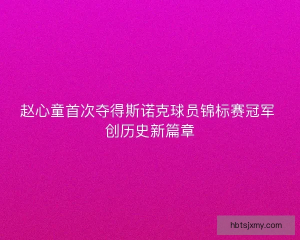 赵心童首次夺得斯诺克球员锦标赛冠军 创历史新篇章