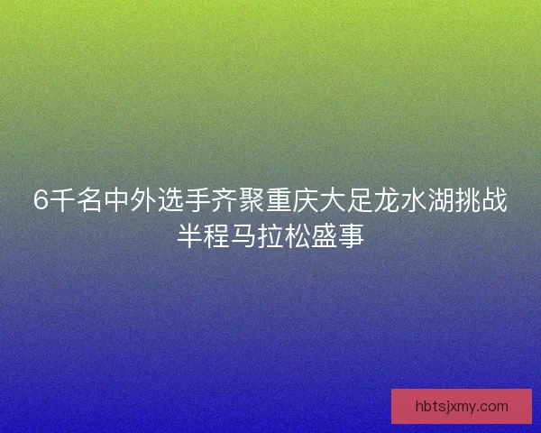 6千名中外选手齐聚重庆大足龙水湖挑战半程马拉松盛事