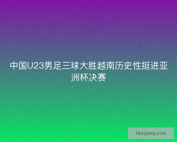 中国U23男足三球大胜越南历史性挺进亚洲杯决赛