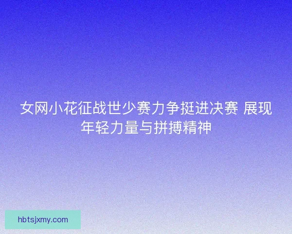 女网小花征战世少赛力争挺进决赛 展现年轻力量与拼搏精神